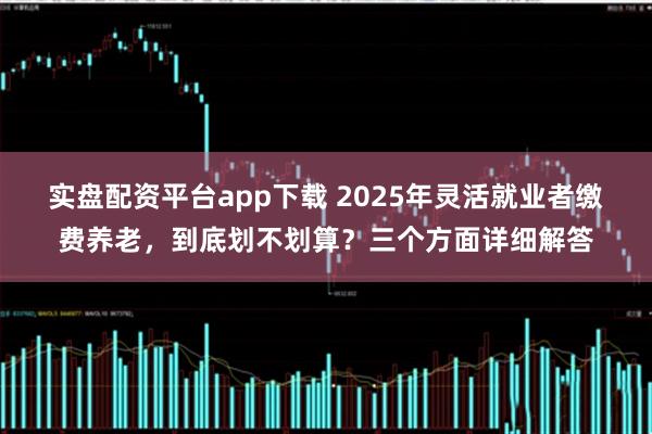 实盘配资平台app下载 2025年灵活就业者缴费养老，到底划不划算？三个方面详细解答