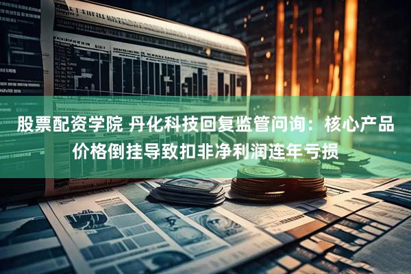 股票配资学院 丹化科技回复监管问询：核心产品价格倒挂导致扣非净利润连年亏损