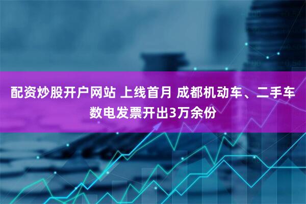 配资炒股开户网站 上线首月 成都机动车、二手车数电发票开出3万余份