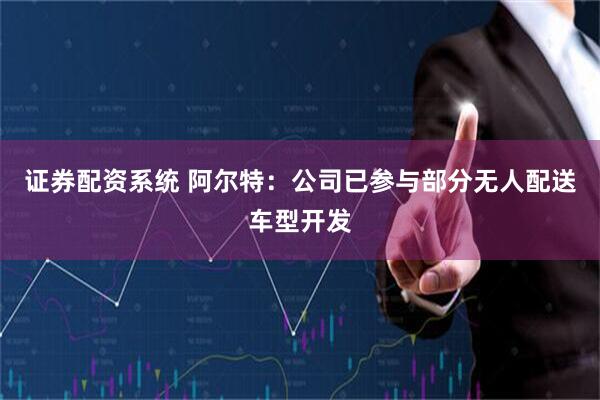 证券配资系统 阿尔特：公司已参与部分无人配送车型开发
