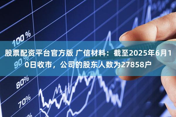 股票配资平台官方版 广信材料：截至2025年6月10日收市，公司的股东人数为27858户
