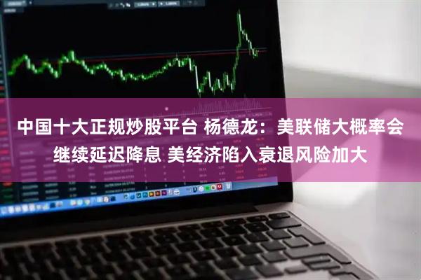 中国十大正规炒股平台 杨德龙：美联储大概率会继续延迟降息 美经济陷入衰退风险加大