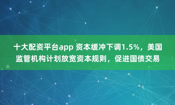 十大配资平台app 资本缓冲下调1.5%，美国监管机构计划放宽资本规则，促进国债交易