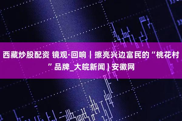西藏炒股配资 镜观·回响｜擦亮兴边富民的“桃花村”品牌_大皖新闻 | 安徽网