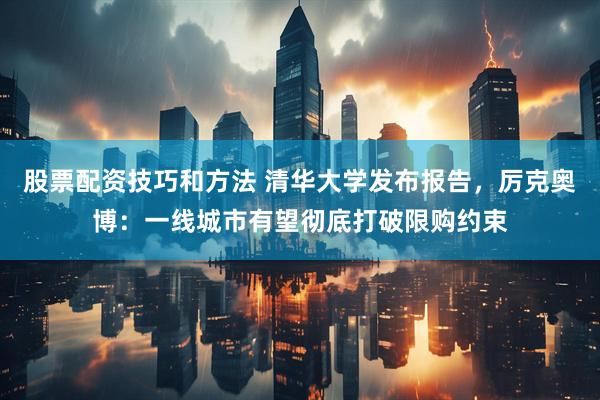 股票配资技巧和方法 清华大学发布报告，厉克奥博：一线城市有望彻底打破限购约束