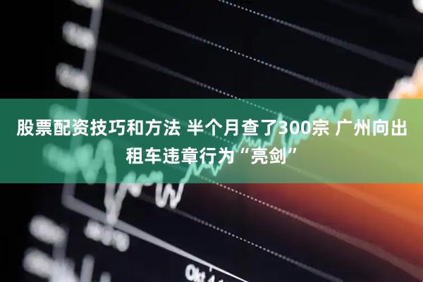 股票配资技巧和方法 半个月查了300宗 广州向出租车违章行为“亮剑”