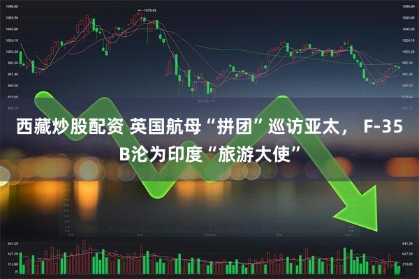 西藏炒股配资 英国航母“拼团”巡访亚太， F-35B沦为印度“旅游大使”