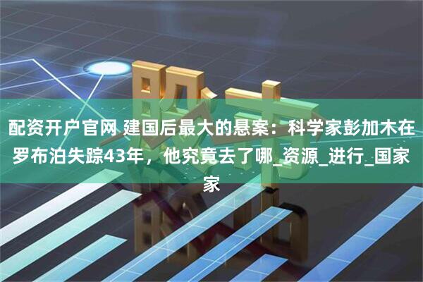 配资开户官网 建国后最大的悬案：科学家彭加木在罗布泊失踪43年，他究竟去了哪_资源_进行_国家