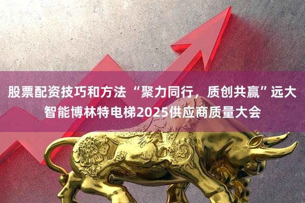 股票配资技巧和方法 “聚力同行，质创共赢”远大智能博林特电梯2025供应商质量大会