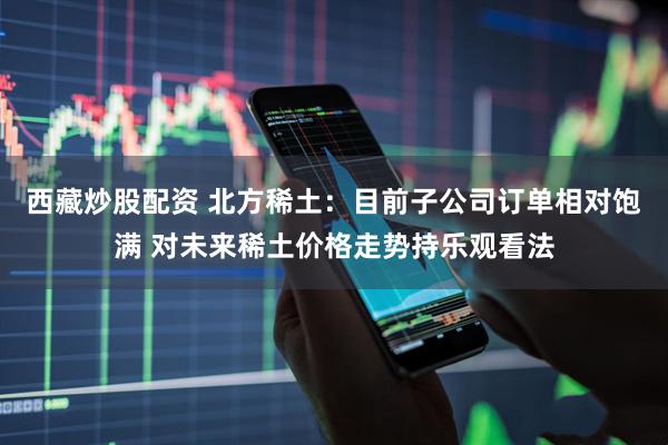 西藏炒股配资 北方稀土：目前子公司订单相对饱满 对未来稀土价格走势持乐观看法