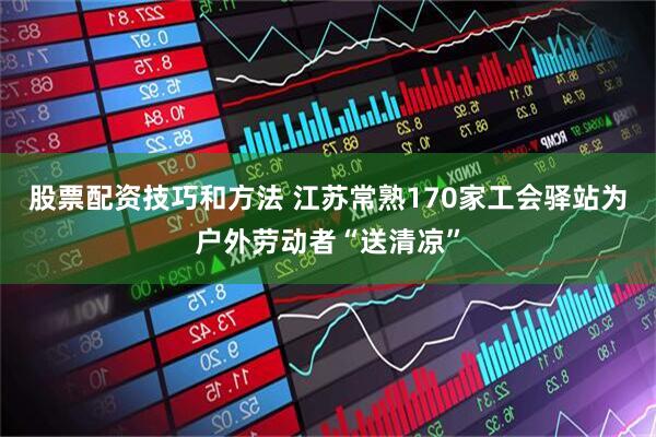 股票配资技巧和方法 江苏常熟170家工会驿站为户外劳动者“送清凉”