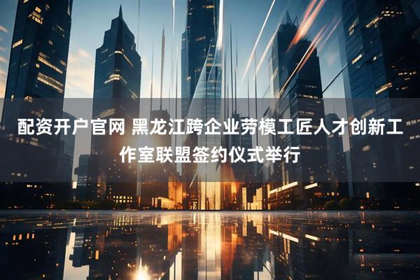 配资开户官网 黑龙江跨企业劳模工匠人才创新工作室联盟签约仪式举行