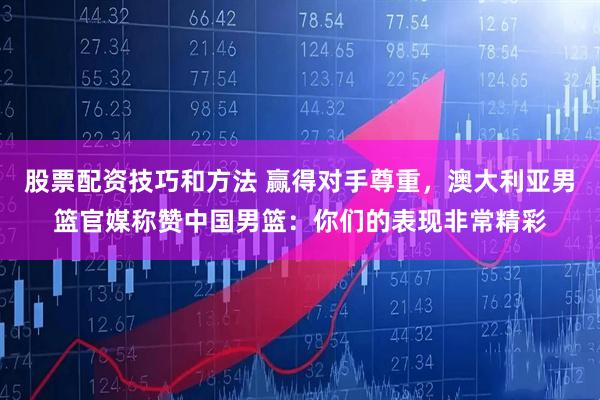 股票配资技巧和方法 赢得对手尊重，澳大利亚男篮官媒称赞中国男篮：你们的表现非常精彩