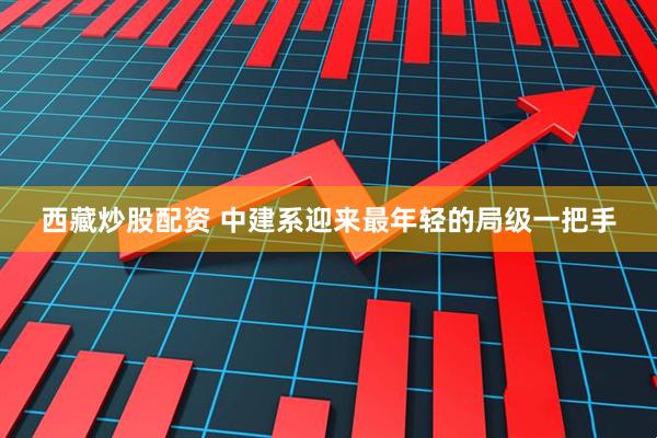 西藏炒股配资 中建系迎来最年轻的局级一把手