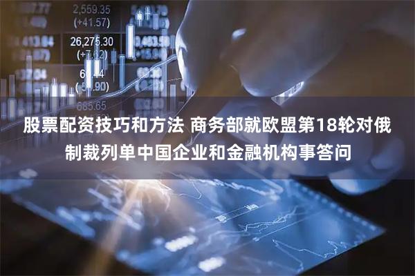 股票配资技巧和方法 商务部就欧盟第18轮对俄制裁列单中国企业和金融机构事答问