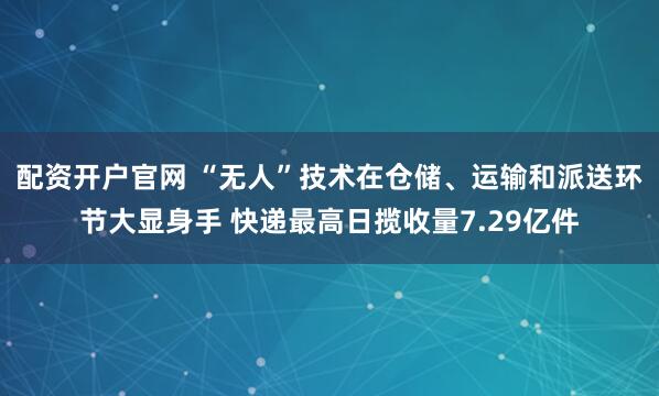 配资开户官网 “无人”技术在仓储、运输和派送环节大显身手 快递最高日揽收量7.29亿件
