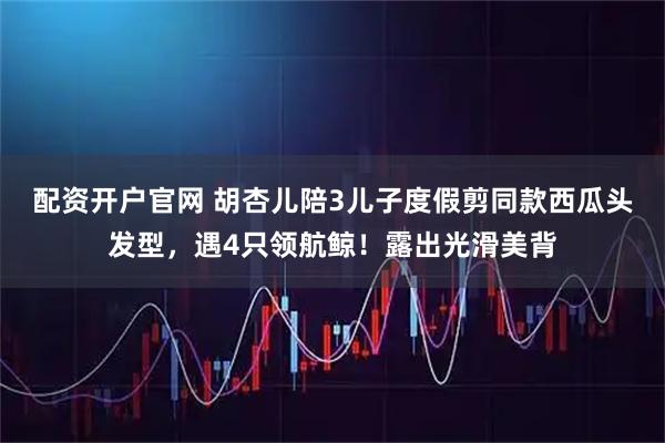 配资开户官网 胡杏儿陪3儿子度假剪同款西瓜头发型，遇4只领航鲸！露出光滑美背