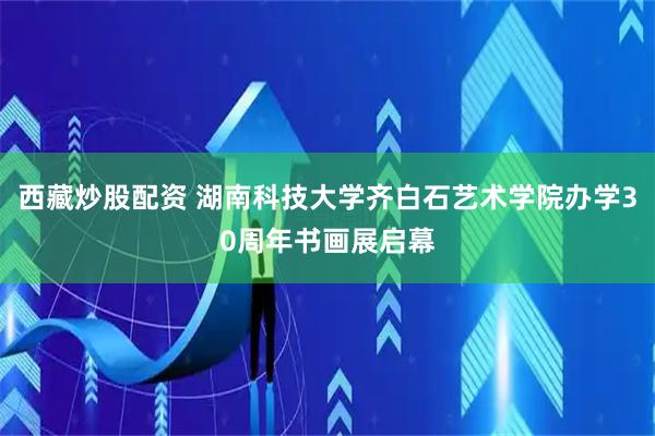 西藏炒股配资 湖南科技大学齐白石艺术学院办学30周年书画展启幕