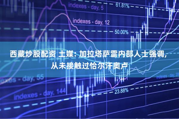 西藏炒股配资 土媒: 加拉塔萨雷内部人士强调, 从未接触过恰尔汗奥卢