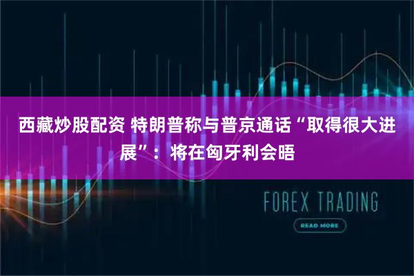 西藏炒股配资 特朗普称与普京通话“取得很大进展”：将在匈牙利会晤