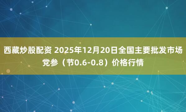 西藏炒股配资 2025年12月20日全国主要批发市场党参（节0.6-0.8）价格行情