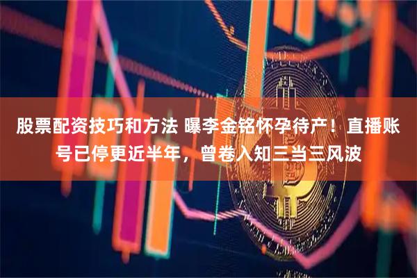 股票配资技巧和方法 曝李金铭怀孕待产！直播账号已停更近半年，曾卷入知三当三风波