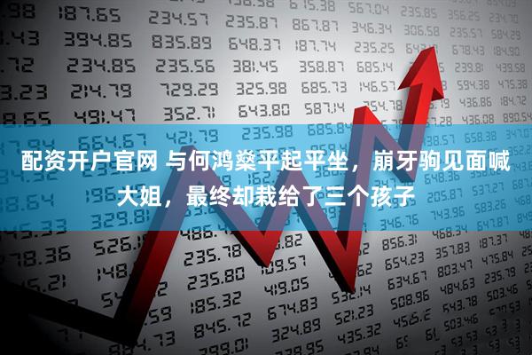 配资开户官网 与何鸿燊平起平坐，崩牙驹见面喊大姐，最终却栽给了三个孩子