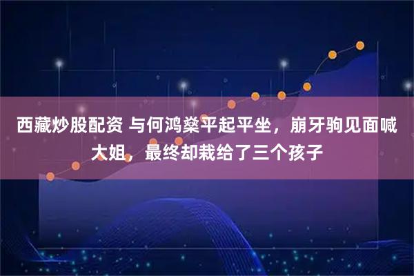 西藏炒股配资 与何鸿燊平起平坐，崩牙驹见面喊大姐，最终却栽给了三个孩子