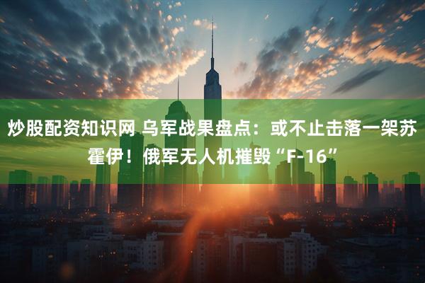 炒股配资知识网 乌军战果盘点：或不止击落一架苏霍伊！俄军无人机摧毁“F-16”