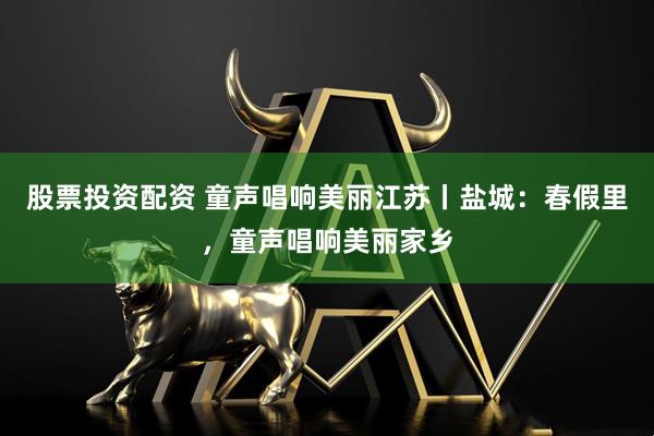 股票投资配资 童声唱响美丽江苏丨盐城：春假里，童声唱响美丽家乡