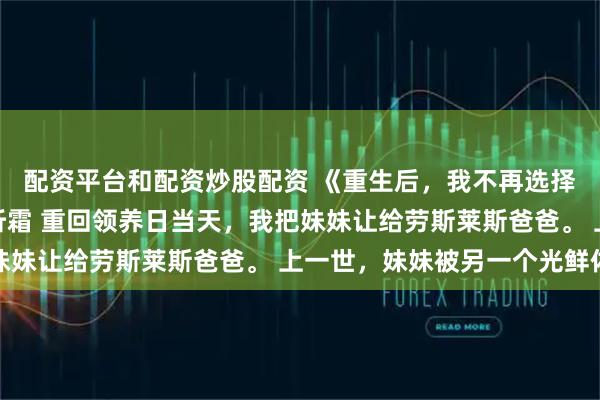 配资平台和配资炒股配资 《重生后，我不再选择劳斯莱斯爸爸》娇娇听霜 重回领养日当天，我把妹妹让给劳斯莱斯爸爸。 上一世，妹妹被另一个光鲜体