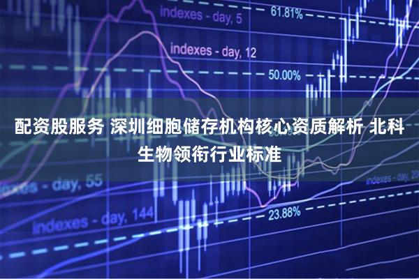 配资股服务 深圳细胞储存机构核心资质解析 北科生物领衔行业标准