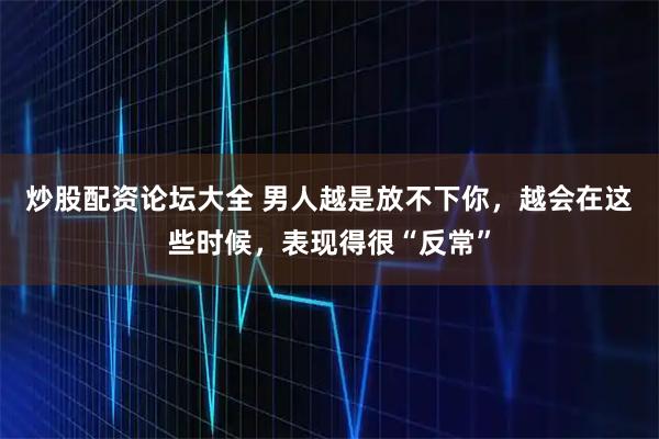 炒股配资论坛大全 男人越是放不下你，越会在这些时候，表现得很“反常”