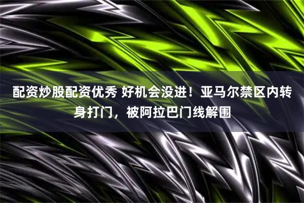 配资炒股配资优秀 好机会没进！亚马尔禁区内转身打门，被阿拉巴门线解围