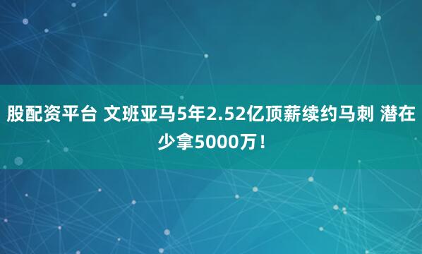 股配资平台 文班亚马5年2.52亿顶薪续约马刺 潜在少拿5000万！