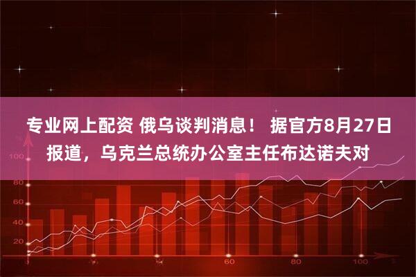 专业网上配资 俄乌谈判消息！ 据官方8月27日报道，乌克兰总统办公室主任布达诺夫对