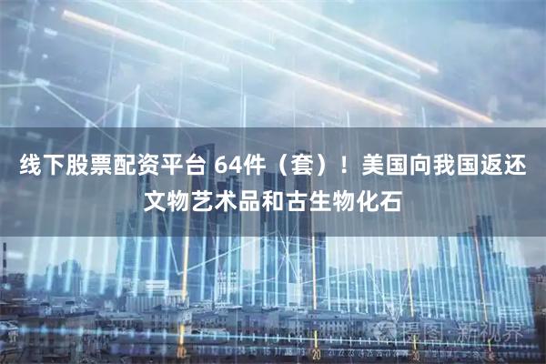 线下股票配资平台 64件（套）！美国向我国返还文物艺术品和古生物化石