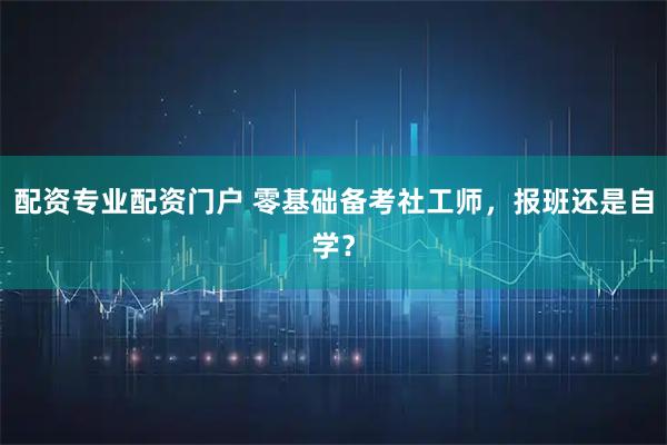 配资专业配资门户 零基础备考社工师，报班还是自学？