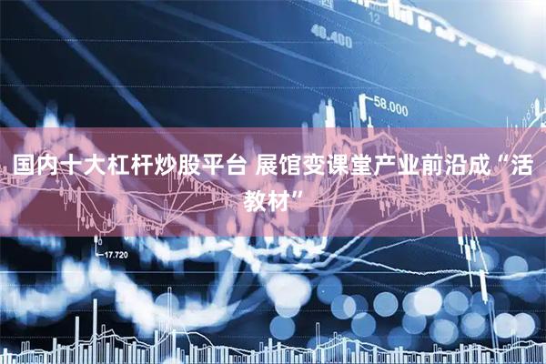 国内十大杠杆炒股平台 展馆变课堂产业前沿成“活教材”