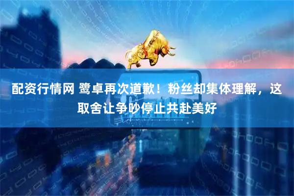配资行情网 鹭卓再次道歉！粉丝却集体理解，这取舍让争吵停止共赴美好