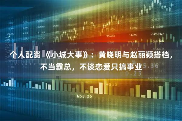个人配资 《小城大事》：黄晓明与赵丽颖搭档，不当霸总，不谈恋爱只搞事业